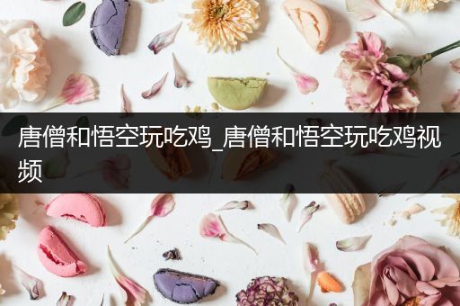 唐僧和悟空玩吃鸡_唐僧和悟空玩吃鸡视频