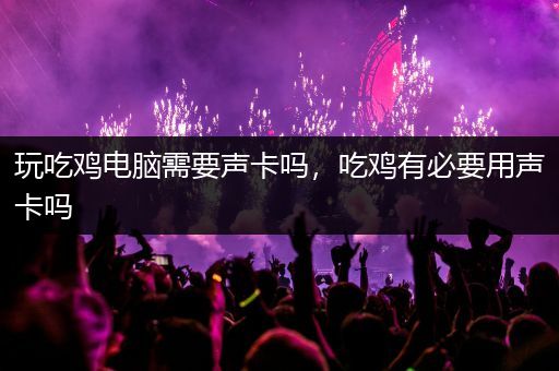 玩吃鸡电脑需要声卡吗，吃鸡有必要用声卡吗