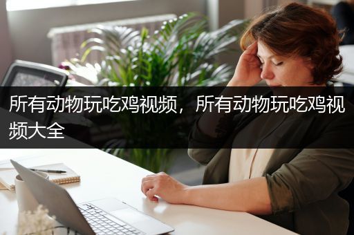 所有动物玩吃鸡视频，所有动物玩吃鸡视频大全
