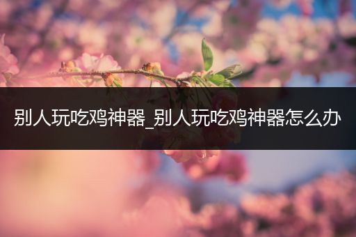 别人玩吃鸡神器_别人玩吃鸡神器怎么办
