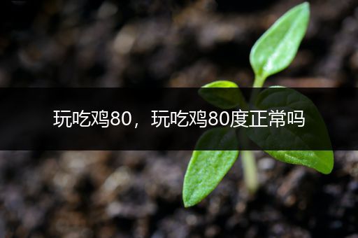 玩吃鸡80，玩吃鸡80度正常吗