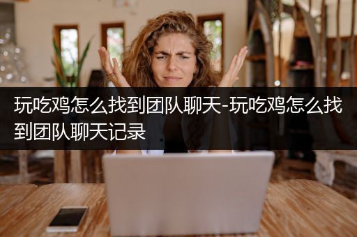 玩吃鸡怎么找到团队聊天-玩吃鸡怎么找到团队聊天记录