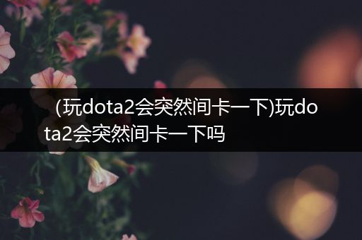 （玩dota2会突然间卡一下)玩dota2会突然间卡一下吗