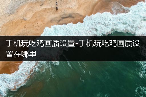 手机玩吃鸡画质设置-手机玩吃鸡画质设置在哪里