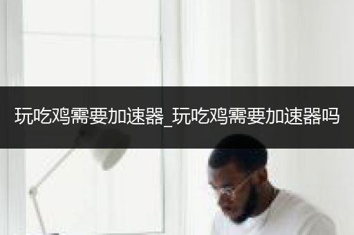 玩吃鸡需要加速器_玩吃鸡需要加速器吗