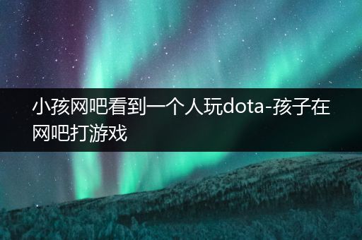 小孩网吧看到一个人玩dota-孩子在网吧打游戏