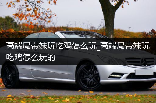 高端局带妹玩吃鸡怎么玩_高端局带妹玩吃鸡怎么玩的