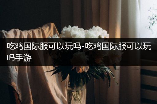 吃鸡国际服可以玩吗-吃鸡国际服可以玩吗手游