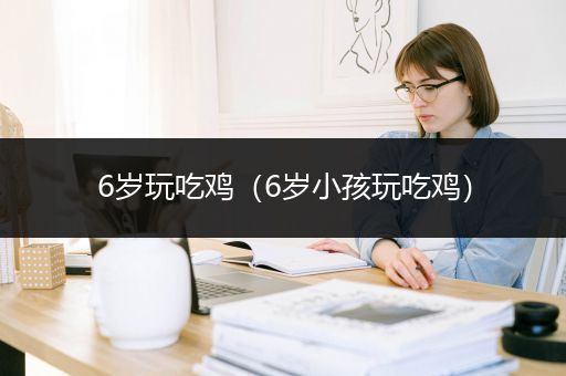 6岁玩吃鸡（6岁小孩玩吃鸡）