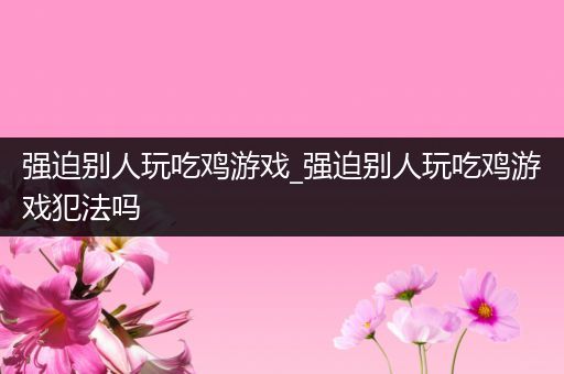 强迫别人玩吃鸡游戏_强迫别人玩吃鸡游戏犯法吗