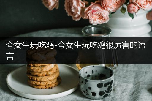 夸女生玩吃鸡-夸女生玩吃鸡很厉害的语言