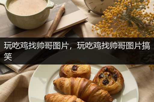玩吃鸡找帅哥图片，玩吃鸡找帅哥图片搞笑