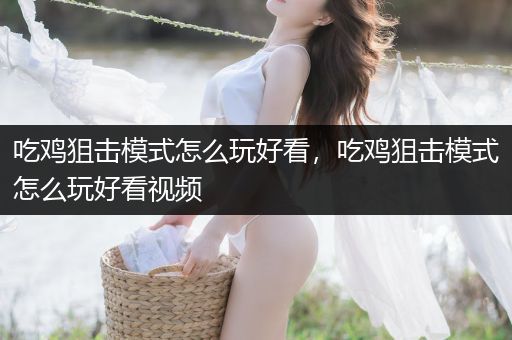 吃鸡狙击模式怎么玩好看，吃鸡狙击模式怎么玩好看视频