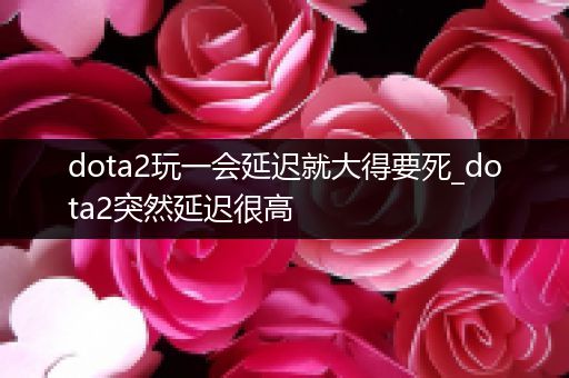 dota2玩一会延迟就大得要死_dota2突然延迟很高