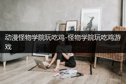 动漫怪物学院玩吃鸡-怪物学院玩吃鸡游戏