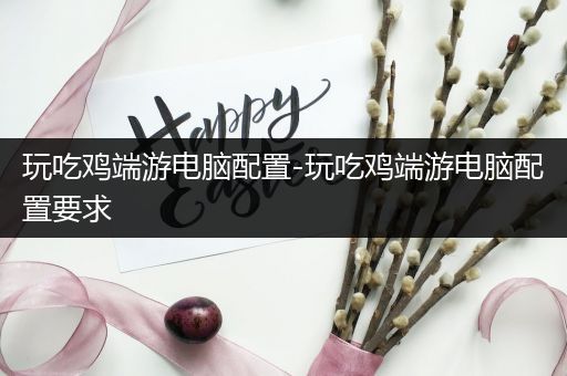 玩吃鸡端游电脑配置-玩吃鸡端游电脑配置要求