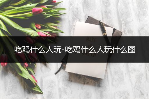 吃鸡什么人玩-吃鸡什么人玩什么图