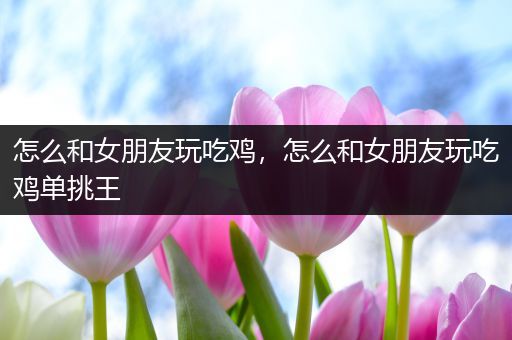 怎么和女朋友玩吃鸡，怎么和女朋友玩吃鸡单挑王