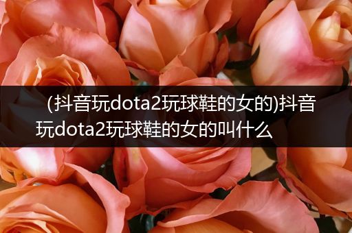 （抖音玩dota2玩球鞋的女的)抖音玩dota2玩球鞋的女的叫什么