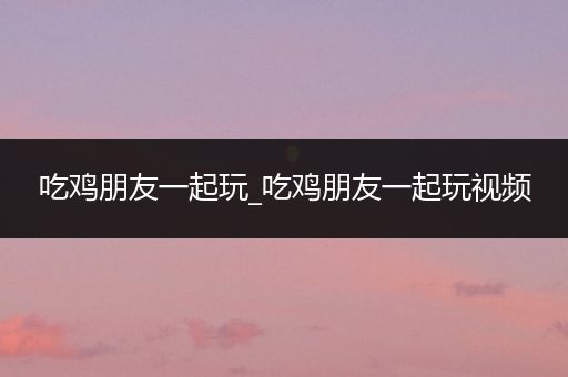 吃鸡朋友一起玩_吃鸡朋友一起玩视频