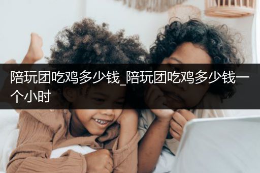 陪玩团吃鸡多少钱_陪玩团吃鸡多少钱一个小时