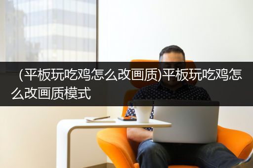 （平板玩吃鸡怎么改画质)平板玩吃鸡怎么改画质模式