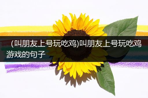 （叫朋友上号玩吃鸡)叫朋友上号玩吃鸡游戏的句子