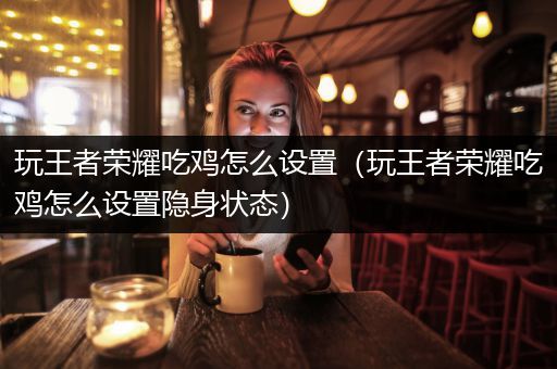 玩王者荣耀吃鸡怎么设置（玩王者荣耀吃鸡怎么设置隐身状态）