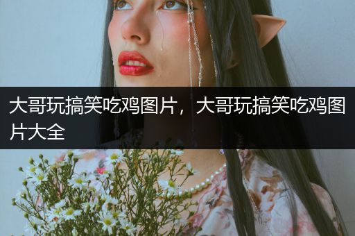 大哥玩搞笑吃鸡图片，大哥玩搞笑吃鸡图片大全