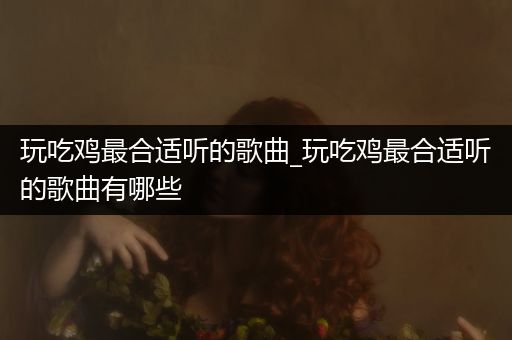 玩吃鸡最合适听的歌曲_玩吃鸡最合适听的歌曲有哪些