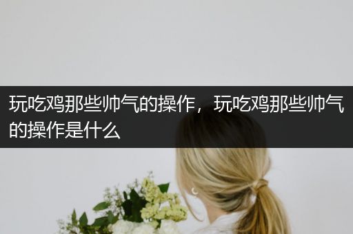 玩吃鸡那些帅气的操作，玩吃鸡那些帅气的操作是什么