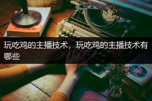 玩吃鸡的主播技术，玩吃鸡的主播技术有哪些