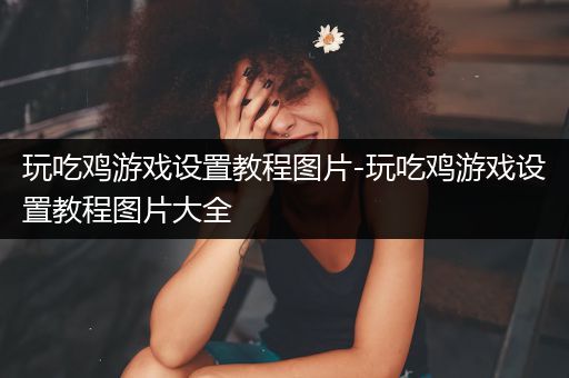 玩吃鸡游戏设置教程图片-玩吃鸡游戏设置教程图片大全