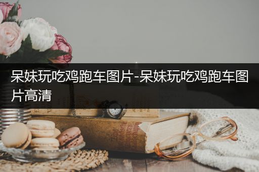 呆妹玩吃鸡跑车图片-呆妹玩吃鸡跑车图片高清