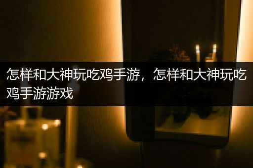 怎样和大神玩吃鸡手游，怎样和大神玩吃鸡手游游戏