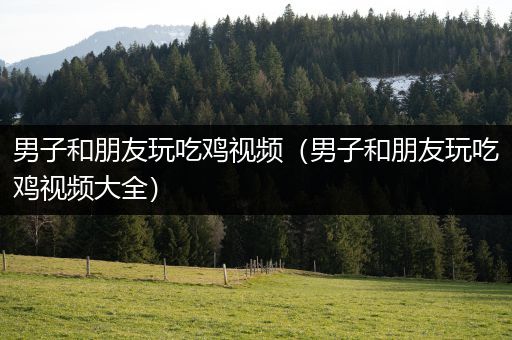 男子和朋友玩吃鸡视频（男子和朋友玩吃鸡视频大全）
