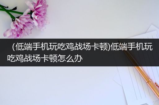 （低端手机玩吃鸡战场卡顿)低端手机玩吃鸡战场卡顿怎么办
