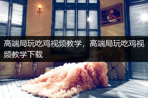 高端局玩吃鸡视频教学，高端局玩吃鸡视频教学下载