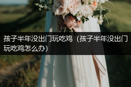 孩子半年没出门玩吃鸡（孩子半年没出门玩吃鸡怎么办）