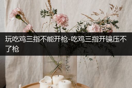 玩吃鸡三指不能开枪-吃鸡三指开镜压不了枪