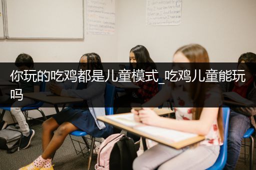 你玩的吃鸡都是儿童模式_吃鸡儿童能玩吗