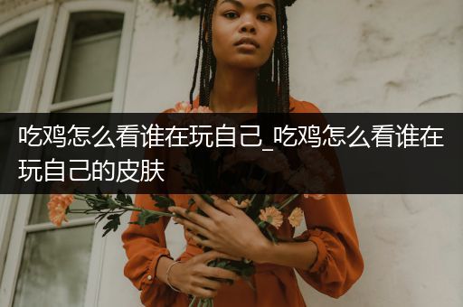 吃鸡怎么看谁在玩自己_吃鸡怎么看谁在玩自己的皮肤