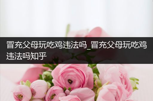 冒充父母玩吃鸡违法吗_冒充父母玩吃鸡违法吗知乎