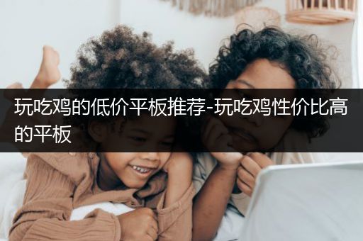 玩吃鸡的低价平板推荐-玩吃鸡性价比高的平板