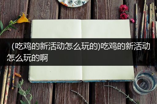 （吃鸡的新活动怎么玩的)吃鸡的新活动怎么玩的啊