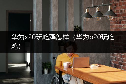 华为x20玩吃鸡怎样（华为p20玩吃鸡）