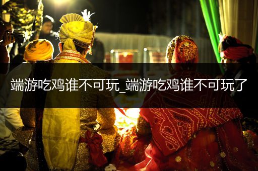 端游吃鸡谁不可玩_端游吃鸡谁不可玩了