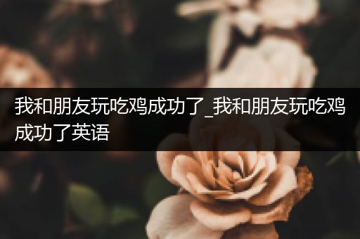 我和朋友玩吃鸡成功了_我和朋友玩吃鸡成功了英语