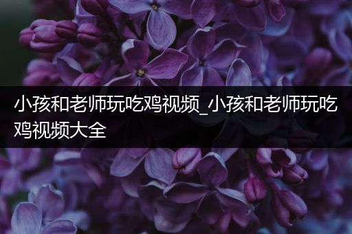 小孩和老师玩吃鸡视频_小孩和老师玩吃鸡视频大全