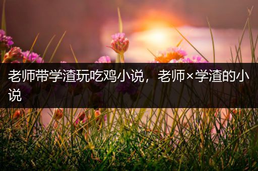 老师带学渣玩吃鸡小说，老师×学渣的小说